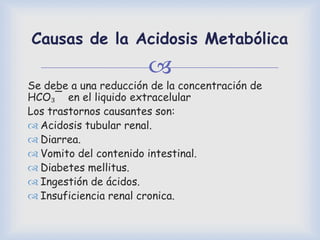 
Causas de la Acidosis Metabólica
Se debe a una reducción de la concentración de
HCO₃¯ en el liquido extracelular
Los trastornos causantes son:
 Acidosis tubular renal.
 Diarrea.
 Vomito del contenido intestinal.
 Diabetes mellitus.
 Ingestión de ácidos.
 Insuficiencia renal cronica.
 