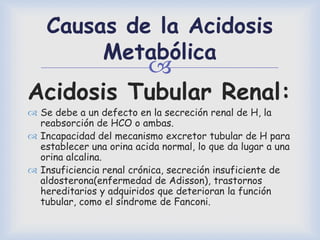
Causas de la Acidosis
Metabólica
Acidosis Tubular Renal:
 Se debe a un defecto en la secreción renal de H, la
reabsorción de HCO o ambas.
 Incapacidad del mecanismo excretor tubular de H para
establecer una orina acida normal, lo que da lugar a una
orina alcalina.
 Insuficiencia renal crónica, secreción insuficiente de
aldosterona(enfermedad de Adisson), trastornos
hereditarios y adquiridos que deterioran la función
tubular, como el síndrome de Fanconi.
 