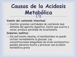 
Causas de la Acidosis
Metabólica
Vomito del contenido intestinal:
 Vomitar grandes cantidades de contenido mas
distales del aparato digestivo, hecho que ocurre a
veces, produce perdidas de bicarbonato.
Diabetes mellitus:
 Sin suficiente insulina, el metabolismo no puede
utilizar normalmente la glucosa. Las
concentraciones sanguíneas de acido acetoacetico
pueden elevarse mucho y provocar una acidosis
metabólica grave
 