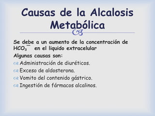 
Causas de la Alcalosis
Metabólica
Se debe a un aumento de la concentración de
HCO₃¯ en el liquido extracelular
Algunas causas son:
 Administración de diuréticos.
 Exceso de aldosterona.
 Vomito del contenido gástrico.
 Ingestión de fármacos alcalinos.
 