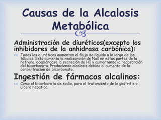 
Causas de la Alcalosis
Metabólica
Administración de diuréticos(excepto los
inhibidores de la anhidrasa carbónica):
 Todos los diuréticos aumentan el flujo de liquido a lo largo de los
túbulos. Esto aumenta la reabsorción de Naᶧen estas partes de la
nefrona, acoplándose la secreción de Hᶧy aumentando la reabsorción
del bicarbonato. Produciendo alcalosis debido al aumento de la
concentración de bicarbonato.
Ingestión de fármacos alcalinos:
 Como el bicarbonato de sodio, para el tratamiento de la gastritis o
ulcera hepatica.
 