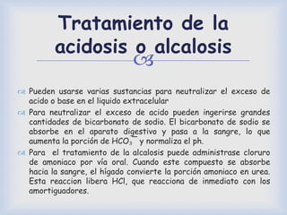 
Tratamiento de la
acidosis o alcalosis
 Pueden usarse varias sustancias para neutralizar el exceso de
acido o base en el liquido extracelular
 Para neutralizar el exceso de acido pueden ingerirse grandes
cantidades de bicarbonato de sodio. El bicarbonato de sodio se
absorbe en el aparato digestivo y pasa a la sangre, lo que
aumenta la porción de HCO₃¯ y normaliza el ph.
 Para el tratamiento de la alcalosis puede administrase cloruro
de amoniaco por vía oral. Cuando este compuesto se absorbe
hacia la sangre, el hígado convierte la porción amoniaco en urea.
Esta reaccion libera HCl, que reacciona de inmediato con los
amortiguadores.
 