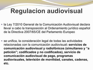 Regulacion audiovisualla Ley 7/2010 General de la Comunicación Audiovisual declara llevar a cabo la transposición al Ordenamiento jurídico español de la Directiva 2007/65/CE del Parlamento Europeose unifica, la consideración legal de todas las actividades relacionadas con la comunicación audiovisual: servicios de comunicación audiovisual y radiofónicos (simultaneo y “a petición”; codificados y no codificados), servicio de comunicación audiovisual de pago, programas audiovisuales, televisión de movilidad, canales, cadenas, etc.