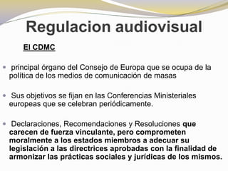 Regulacion audiovisualEl CDMC  principal órgano del Consejo de Europa que se ocupa de la política de los medios de comunicación de masasSusobjetivos se fijan en las Conferencias Ministeriales europeas que se celebran periódicamente. Declaraciones, Recomendaciones y Resoluciones que carecen de fuerza vinculante, pero comprometen moralmente a los estados miembros a adecuar su legislación a las directrices aprobadas con la finalidad de armonizar las prácticas sociales y jurídicas de los mismos. 