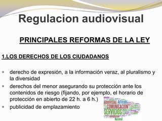 Regulacion audiovisualPRINCIPALES REFORMAS DE LA LEY1.LOS DERECHOS DE LOS CIUDADANOSderecho de expresión, a la información veraz, al pluralismo y la diversidadderechos del menor asegurando su protección ante los contenidos de riesgo (fijando, por ejemplo, el horario de protección en abierto de 22 h. a 6 h.)publicidad de emplazamiento