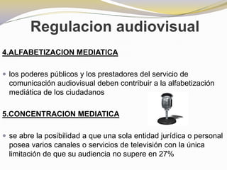 Regulacion audiovisual4.ALFABETIZACION MEDIATICAlos poderes públicos y los prestadores del servicio de comunicación audiovisual deben contribuir a la alfabetización mediática de los ciudadanos5.CONCENTRACION MEDIATICAse abre la posibilidad a que una sola entidad jurídica o personal posea varios canales o servicios de televisión con la única limitación de que su audiencia no supere en 27%