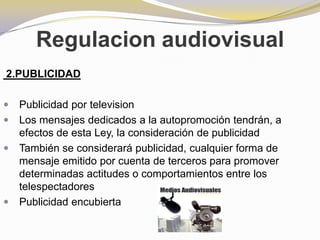 Regulacion audiovisual 2.PUBLICIDADPublicidad por televisionLos mensajes dedicados a la autopromoción tendrán, a efectos de esta Ley, la consideración de publicidadTambién se considerará publicidad, cualquier forma de mensaje emitido por cuenta de terceros para promover determinadas actitudes o comportamientos entre los telespectadoresPublicidad encubierta