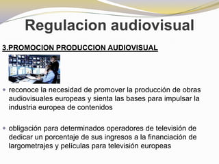 Regulacion audiovisual3.PROMOCION PRODUCCION AUDIOVISUALreconoce la necesidad de promover la producción de obras audiovisuales europeas y sienta las bases para impulsar la industria europea de contenidosobligación para determinados operadores de televisión de dedicar un porcentaje de sus ingresos a la financiación de largometrajes y películas para televisión europeas
