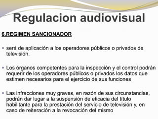 Regulacion audiovisual6.REGIMEN SANCIONADORserá de aplicación a los operadores públicos o privados de televisión.Los órganos competentes para la inspección y el control podrán requerir de los operadores públicos o privados los datos que estimen necesarios para el ejercicio de sus funcionesLas infracciones muy graves, en razón de sus circunstancias, podrán dar lugar a la suspensión de eficacia del título habilitante para la prestación del servicio de televisión y, en caso de reiteración a la revocación del mismo
