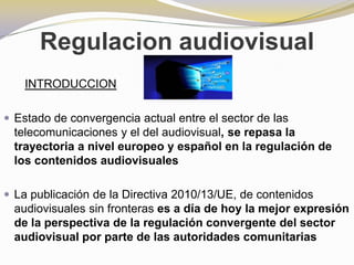 Regulacion audiovisual INTRODUCCION Estado de convergencia actual entre el sector de las telecomunicaciones y el del audiovisual, se repasa la trayectoria a nivel europeo y español en la regulación de los contenidos audiovisuales La publicación de la Directiva 2010/13/UE, de contenidos audiovisuales sin fronteras es a día de hoy la mejor expresión de la perspectiva de la regulación convergente del sector audiovisual por parte de las autoridades comunitarias 