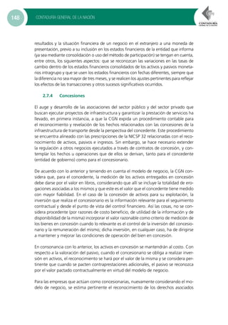 CONTADURÍA GENERAL DE LA NACIÓN148
resultados y la situación financiera de un negocio en el extranjero a una moneda de
presentación, previo a su inclusión en los estados financieros de la entidad que informa
(ya sea mediante consolidación o uso del método de participación) se tengan en cuenta,
entre otros, los siguientes aspectos: que se reconozcan las variaciones en las tasas de
cambio dentro de los estados financieros consolidados de los activos y pasivos moneta-
rios intragrupo y que se usen los estados financieros con fechas diferentes, siempre que
la diferencia no sea mayor de tres meses, y se realicen los ajustes pertinentes para reflejar
los efectos de las transacciones y otros sucesos significativos ocurridos.
2.7.4	Concesiones
El auge y desarrollo de las asociaciones del sector público y del sector privado que
buscan ejecutar proyectos de infraestructura y garantizar la prestación de servicios ha
llevado, en primera instancia, a que la CGN expida un procedimiento contable para
el reconocimiento y revelación de los hechos relacionados con las concesiones de la
infraestructura de transporte desde la perspectiva del concedente. Este procedimiento
se encuentra alineado con las prescripciones de la NICSP 32 relacionadas con el reco-
nocimiento de activos, pasivos e ingresos. Sin embargo, se hace necesario extender
la regulación a otros negocios ejecutados a través de contratos de concesión, y con-
templar los hechos u operaciones que de ellos se derivan, tanto para el concedente
(entidad de gobierno) como para el concesionario.
De acuerdo con lo anterior y teniendo en cuenta el modelo de negocio, la CGN con-
sidera que, para el concedente, la medición de los activos entregados en concesión
debe darse por el valor en libros, considerando que allí se incluye la totalidad de ero-
gaciones asociadas a los mismos y que este es el valor que el concedente tiene medido
con mayor fiabilidad. En el caso de la concesión de activos para su explotación, la
inversión que realiza el concesionario es la información relevante para el seguimiento
contractual y desde el punto de vista del control financiero. Así las cosas, no se con-
sidera procedente (por razones de costo beneficio, de utilidad de la información y de
disponibilidad de la misma) incorporar el valor razonable como criterio de medición de
los bienes en concesión cuando lo relevante es el control de la inversión del concesio-
nario y la remuneración del mismo; dicha inversión, en cualquier caso, ha de dirigirse
a mantener y mejorar las condiciones de operación del bien en concesión.
En consonancia con lo anterior, los activos en concesión se mantendrán al costo. Con
respecto a la valoración del pasivo, cuando el concesionario se obliga a realizar inver-
sión en activos, el reconocimiento se hará por el valor de la misma y se considera per-
tinente que cuando se pacten contraprestaciones adicionales, el pasivo se reconozca
por el valor pactado contractualmente en virtud del modelo de negocio.
Para las empresas que actúan como concesionarias, nuevamente considerando el mo-
delo de negocio, se estima pertinente el reconocimiento de los derechos asociados
 
