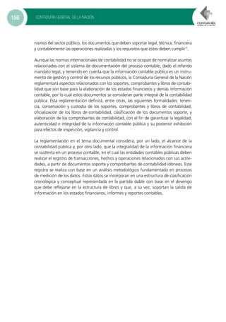 CONTADURÍA GENERAL DE LA NACIÓN156
nismos del sector público, los documentos que deben soportar legal, técnica, financiera
y contablemente las operaciones realizadas y los requisitos que estos deben cumplir”.
Aunque las normas internacionales de contabilidad no se ocupan de normalizar asuntos
relacionados con el sistema de documentación del proceso contable, dado el referido
mandato legal, y teniendo en cuenta que la información contable pública es un instru-
mento de gestión y control de los recursos públicos, la Contaduría General de la Nación
reglamentará aspectos relacionados con los soportes, comprobantes y libros de contabi-
lidad que son base para la elaboración de los estados financieros y demás información
contable, por lo cual estos documentos se consideran parte integral de la contabilidad
pública. Esta reglamentación definirá, entre otras, las siguientes formalidades: tenen-
cia, conservación y custodia de los soportes, comprobantes y libros de contabilidad;
oficialización de los libros de contabilidad; clasificación de los documentos soporte, y
elaboración de los comprobantes de contabilidad, con el fin de garantizar la legalidad,
autenticidad e integridad de la información contable pública y su posterior exhibición
para efectos de inspección, vigilancia y control.
La reglamentación en el tema documental considera, por un lado, el alcance de la
contabilidad pública y, por otro lado, que la integralidad de la información financiera
se sustenta en un proceso contable, en el cual las entidades contables públicas deben
realizar el registro de transacciones, hechos y operaciones relacionados con sus activi-
dades, a partir de documentos soporte y comprobantes de contabilidad idóneos. Este
registro se realiza con base en un análisis metodológico fundamentado en procesos
de medición de los datos. Estos datos se incorporan en una estructura de clasificación
cronológica y conceptual representada en la partida doble con base en el devengo
que debe reflejarse en la estructura de libros y que, a su vez, soportan la salida de
información en los estados financieros, informes y reportes contables.
 