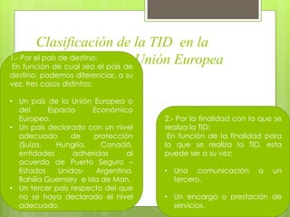 Clasificación de la TID en la
regulación de la Unión Europea1.- Por el país de destino:
En función de cual sea el país de
destino, podemos diferenciar, a su
vez, tres casos distintos:
• Un país de la Unión Europea o
del Espacio Económico
Europeo.
• Un país declarado con un nivel
adecuado de protección
(Suiza, Hungría, Canadá,
entidades adheridas al
acuerdo de Puerto Seguro –
Estados Unidos- Argentina,
Bahilía Guernsey e Isla de Man.
• Un tercer país respecto del que
no se haya declarado el nivel
adecuado.
2.- Por la finalidad con la que se
realiza la TID:
En función de la finalidad para
la que se realiza la TID, esta
puede ser a su vez:
• Una comunicación a un
tercero.
• Un encargo o prestación de
servicios.
 