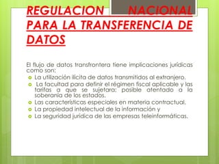 REGULACION NACIONAL
PARA LA TRANSFERENCIA DE
DATOS
El flujo de datos transfrontera tiene implicaciones jurídicas
como son:
 La utilización ilícita de datos transmitidos al extranjero.
 La facultad para definir el régimen fiscal aplicable y las
tarifas a que se sujetara; posible atentado a la
soberanía de los estados.
 Las características especiales en materia contractual.
 La propiedad intelectual de la información y
 La seguridad jurídica de las empresas teleinformáticas.
 