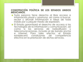 CONSTITUCIÓN POLÍTICA DE LOS ESTADOS UNIDOS
MEXICANOS.
 Toda persona tiene derecho al libre acceso a
información plural y oportuna, así como a buscar,
recibir y difundir información e ideas de toda
índole por cualquier medio de expresión.
 El Estado garantizará el derecho de acceso a las
tecnologías de la información y comunicación, así
como a los servicios de radiodifusión y
telecomunicaciones, incluido el de banda ancha
e internet. Para tales efectos, el Estado
establecerá condiciones de competencia
efectiva en la prestación de dichos servicios.
 
