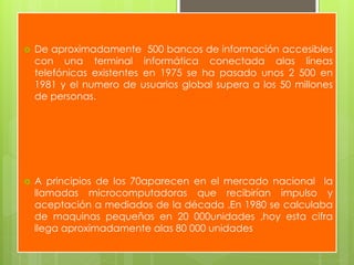  De aproximadamente 500 bancos de información accesibles
con una terminal informática conectada alas líneas
telefónicas existentes en 1975 se ha pasado unos 2 500 en
1981 y el numero de usuarios global supera a los 50 millones
de personas.
 A principios de los 70aparecen en el mercado nacional la
llamadas microcomputadoras que recibirían impulso y
aceptación a mediados de la década .En 1980 se calculaba
de maquinas pequeñas en 20 000unidades ,hoy esta cifra
llega aproximadamente alas 80 000 unidades
 