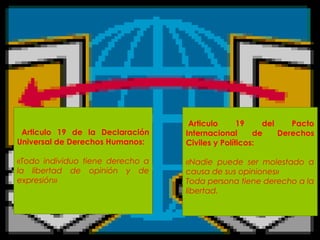 Articulo 19 de la Declaración
Universal de Derechos Humanos:
«Todo individuo tiene derecho a
la libertad de opinión y de
expresión»
Articulo 19 del Pacto
Internacional de Derechos
Civiles y Políticos:
«Nadie puede ser molestado a
causa de sus opiniones»
Toda persona tiene derecho a la
libertad.
 