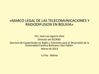 «MARCO LEGAL DE LAS TELECOMUNICACIONES Y
RADIODIFUSION EN BOLIVIA»
Por: José Luis Aguirre Alvis
Director del SECRAD
(Servicio de Capacitación en Radio y Televisión para el Desarrollo) de la
Universidad Católica Boliviana «San Pablo»
Marzo de 2013
La Paz - Bolivia
 