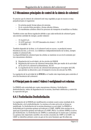 Regulación de la síntesis del colesterol

Es preciso que la síntesis de colesterol esté muy regulada ya que en exceso es muy
perjudicial para el organismo:
-

En arterias puede formar placas de ateroma.
En la vesícula biliar precipita y forma cálculos biliares.
En membranas celulares altera los procesos de transporte al modificar su fluidez.

También existe una férrea regulación debido a que cada molécula de colesterol gasta
una enorme cantidad de energía y poder reductor:
-

18 Acetil CoA
18 ATP (activar) + 18 ATP (lanzadera de citrato) = -36 ATP
16 NADPH + H

También depende de la dieta: si el colesterol está en exceso, se producirá menos
biosíntesis de éste, y al revés. Los diabéticos independientemente de la dieta, siempre
tendrán el colesterol alto.
La disponibilidad de colesterol para las células se mantiene en un nivel constante por
tres mecanismos distintos:
1. Regulación de la actividad y de los niveles de HMGR
2. Regulación del exceso de colesterol intracelular libre por medio de la actividad
de la acil-CoA colesterol aciltransferasa, ACAT
3. La regulación de los niveles de colesterol del plasma por el receptor del LDL
que permite su absorción y por el transporte reverso de este por las HDL.
La regulación de la actividad de la HMGR es el medio más importante para controlar el
nivel de biosíntesis del colesterol.

La HMGR está controlada por cuatro mecanismos distintos: fosforilación –
desfosforilación, índice de degradación de la enzima, feed-back inhibición y control de
la expresión del gen.

La regulación de la HMGR por modificación covalente ocurre como resultado de la
fosforilación y de la defosforilación. La enzima es la más activa de su forma no
modificada. La fosforilación de la enzima disminuye su actividad. La HMGR es
fosforilada por la proteína-quinasa activada por el AMP, AMPK (ésta enzima no es
igual que la proteína-quinasa activada por el cAMP, PKA). La misma AMPK se activa
por fosforilación. La fosforilación de AMPK es catalizada por lo menos por 2 enzimas.
La quinasa más importante sensible a los niveles crecientes de AMP es la LKB1. La
LKB1 se identifico primero como un gen en los seres humanos que llevaban una
Página 12

 