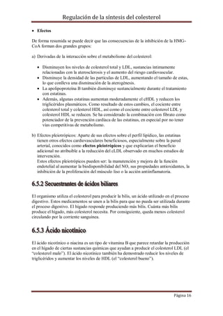 Regulación de la síntesis del colesterol
 Efectos
De forma resumida se puede decir que las consecuencias de la inhibición de la HMGCoA forman dos grandes grupos:
a) Derivadas de la interacción sobre el metabolismo del colesterol:
 Disminuyen los niveles de colesterol total y LDL, sustancias íntimamente
relacionadas con la aterosclerosis y el aumento del riesgo cardiovascular.
 Disminuye la densidad de las partículas de LDL, aumentando el tamaño de estas,
lo que conlleva una disminución de la aterogénesis.
 La apolipoproteína B también disminuye sustancialmente durante el tratamiento
con estatinas.
 Además, algunas estatinas aumentan moderadamente el cHDL y reducen los
triglicéridos plasmáticos. Como resultado de estos cambios, el cociente entre
colesterol total y colesterol HDL, así como el cociente entre colesterol LDL y
colesterol HDL se reducen. Se ha considerado la combinación con fibrato como
potenciador de la prevención cardíaca de las estatinas, en especial por no tener
vías competitivas de metabolismo.
b) Efectos pleiotrópicos: Aparte de sus efectos sobre el perfil lipídico, las estatinas
tienen otros efectos cardiovasculares beneficiosos, especialmente sobre la pared
arterial, conocidos como efectos pleiotrópicos y que explicarían el beneficio
adicional no atribuible a la reducción del cLDL observado en muchos estudios de
intervención.
Estos efectos pleiotrópicos pueden ser: la manutención y mejora de la función
endotelial al aumentar la biodisponibilidad del NO, sus propiedades antioxidantes, la
inhibición de la proliferación del músculo liso o la acción antiinflamatoria.

El organismo utiliza el colesterol para producir la bilis, un ácido utilizado en el proceso
digestivo. Estos medicamentos se unen a la bilis para que no pueda ser utilizada durante
el proceso digestivo. El hígado responde produciendo más bilis. Cuánta más bilis
produce el hígado, más colesterol necesita. Por consiguiente, queda menos colesterol
circulando por la corriente sanguínea.

El ácido nicotínico o niacina es un tipo de vitamina B que parece retardar la producción
en el hígado de ciertas sustancias químicas que ayudan a producir el colesterol LDL (el
“colesterol malo”). El ácido nicotínico también ha demostrado reducir los niveles de
triglicéridos y aumentar los niveles de HDL (el “colesterol bueno”).

Página 16

 