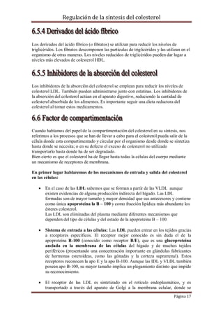 Regulación de la síntesis del colesterol

Los derivados del ácido fíbrico (o fibratos) se utilizan para reducir los niveles de
triglicéridos. Los fibratos descomponen las partículas de triglicéridos y las utilizan en el
organismo de otras maneras. Los niveles reducidos de triglicéridos pueden dar lugar a
niveles más elevados de colesterol HDL.

Los inhibidores de la absorción del colesterol se emplean para reducir los niveles de
colesterol LDL. También pueden administrarse junto con estatinas. Los inhibidores de
la absorción del colesterol actúan en el aparato digestivo, reduciendo la cantidad de
colesterol absorbida de los alimentos. Es importante seguir una dieta reductora del
colesterol al tomar estos medicamentos.

Cuando hablamos del papel de la compartimentación del colesterol en su síntesis, nos
referimos a los procesos que se han de llevar a cabo para el colesterol pueda salir de la
célula donde esta compartimentado y circular por el organismo desde donde se sintetiza
hasta donde se necesita; o en su defecto el exceso de colesterol no utilizado
transportarlo hasta donde ha de ser degradado.
Bien cierto es que el colesterol ha de llegar hasta todas la células del cuerpo mediante
un mecanismo de receptores de membrana.
En primer lugar hablaremos de los mecanismos de entrada y salida del colesterol
en las células:


En el caso de las LDL sabemos que se forman a partir de las VLDL aunque
existen evidencias de alguna producción indirecta del hígado. Las LDL
formadas son de mayor tamaño y mayor densidad que sus antecesores y contiene
como única apoproteína la B – 100 y como fracción lipídica más abundante los
ésteres colesterol.
Las LDL son eliminadas del plasma mediante diferentes mecanismos que
dependen del tipo de células y del estado de la apoproteina B – 100.



Sistema de entrada a las células: Las LDL pueden entrar en los tejidos gracias
a receptores específicos. El receptor mejor conocido es sin duda el de la
apoproteína B-100 (conocido como receptor B/E), que es una glucoproteína
anclada en la membrana de las células del hígado y de muchos tejidos
periféricos (presentando una concentración importante en glándulas fabricantes
de hormonas esteroideas, como las gónadas y la corteza suprarrenal). Estos
receptores reconocen la apo E y la apo B-100. Aunque las IDL y VLDL también
poseen apo B-100, su mayor tamaño implica un plegamiento distinto que impide
su reconocimiento.



El receptor de las LDL es sintetizado en el retículo endoplasmático, y es
transportado a través del aparato de Golgi a la membrana celular, donde se
Página 17

 