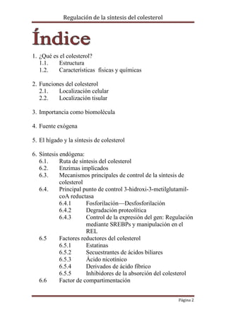 Regulación de la síntesis del colesterol

1. ¿Qué es el colesterol?
1.1.
Estructura
1.2.
Características físicas y químicas
2. Funciones del colesterol
2.1.
Localización celular
2.2.
Localización tisular
3. Importancia como biomolécula
4. Fuente exógena
5. El hígado y la síntesis de colesterol
6. Síntesis endógena:
6.1.
Ruta de síntesis del colesterol
6.2.
Enzimas implicados
6.3.
Mecanismos principales de control de la síntesis de
colesterol
6.4.
Principal punto de control 3-hidroxi-3-metilglutamilcoA reductasa
6.4.1
Fosforilación—Desfosforilación
6.4.2
Degradación proteolítica
6.4.3
Control de la expresión del gen: Regulación
mediante SREBPs y manipulación en el
REL
6.5
Factores reductores del colesterol
6.5.1
Estatinas
6.5.2
Secuestrantes de ácidos biliares
6.5.3
Ácido nicotínico
6.5.4
Derivados de ácido fíbrico
6.5.5
Inhibidores de la absorción del colesterol
6.6
Factor de compartimentación
Página 2

 