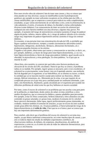 Regulación de la síntesis del colesterol
Pero unos niveles altos de colesterol, han de tener unas causas, y hoy se conoce que
éstas pueden ser muy diversas: causas no modificables (como la predisposición
genética), por ejemplo no tener suficientes receptores en las células para las LDL, y
causas modificables, que se empiezan a conocer pero todavía no están completamente
estudiadas, ya que varían enormemente de un individuo a otro, como la alimentación, la
vida sedentaria, el estrés, el consumo de tabaco, la obesidad y ciertas enfermedades
diversas (como diabetes). Las consecuencias de tener un exceso de colesterol por
cualquiera de estos factores también son muy diversas y algunas muy graves. Por
ejemplo, el aumento del riesgo de aterosclerosis coronaria (aumenta el riesgo de padecer
angina de pecho, infartos, muerte súbita, etc.); riesgo de padecer cálculos en la vesícula;
riesgo muy importante de padecer hipertensión arterial; aumenta el riesgo de contraer
diabetes...
En resumen, si una persona tiene una concentración elevada de LDL es probable que
llegue a padecer aterosclerosis, siempre y cuando circunstancias adicionales (estrés,
hipertensión, tabaquismo, alcoholismo, fármacos, alteraciones hormonales, etc.)
produzcan pequeñas lesiones en las arterias.
Llegados a este punto, observamos que causas y consecuencias se mezclan, es decir, ser,
por ejemplo, diabético, es factor de riesgo para tener hipercolesterolemia, y a su vez,
tener hipercolesterolemia es factor de riesgo para padecer diabetes, igual sucede con la
obesidad, la aterosclerosis y otras patologías. En otras palabras, “es el pez que se
muerde la cola”.
Ahora bien, otra cuestión, es conocer por qué todos estos factores producen una
elevación de los niveles de LDL circulantes. Hasta lo que hoy se conoce, el problema
radica en su medida. Por ejemplo, ingerir grasas es necesario, pero si nos excedemos, el
colesterol no es precisamente, como hemos visto en el apartado anterior, una molécula
fácil de degradar por el organismo; al ser hidrofóbica, no se elimina su exceso, es decir,
la cantidad que ya no necesita nuestro cuerpo para realizar sus funciones, obtener
energía, fabricar estructuras, etc., libremente por la orina, si no que requiere de un
complicado proceso en el que muy poca cantidad puede ser realmente eliminada, y por
tanto, esta biomolécula, finalmente, queda circulando por el organismo provocando tan
diferentes problemas de salud como los que hoy hallamos en nuestra sociedad.
Por tanto, como el exceso de colesterol es un problema que nos acecha a una gran parte
de la población, es importante, desde centros de salud, revistas científicas y otros
medios divulgativos, que se conozcan los hábitos y pautas saludables para prevenirlo.
Por ejemplo, evitar los fritos comerciales, bollería industrial y otros alimentos con alto
contenido en grasas saturadas y/o grasas trans, moderar el consumo de té y alcohol,
hacer ejercicio diariamente, beber agua, ingerir preferentemente grasas insaturadas, no
oxidadas, moderar también el consumo de azúcares, ya que un exceso de éstos acabará
siendo grasa difícil de eliminar, etc. En pocas palabras, el factor principal de riesgo de la
hipercolesterolemia es el estilo de vida. Claro que no es el único, pues se conoce que
hay una importante determinación genética.
Para concluir, cabe decir que el problema del exceso de colesterol es un tema muy
amplio, ya que abarca tantísimas consecuencias, así como muchos tipos de causas, y por
esto es todavía objeto de estudio de múltiples experimentos científicos, de
observaciones médicas, de debates, de conjeturas, elucubraciones, de análisis de
experiencias y como no, es el centro de mira de todas las industrias farmacéuticas, pero
esta ya es otra historia.
Página 23

 