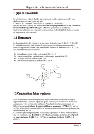 Regulación de la síntesis del colesterol

El colesterol es un esterol (lípido) que se encuentra en los tejidos corporales y en
el plasma sanguíneo de los vertebrados.
El nombre de “colesterol” procede del griego (χολή) kole (bilis) y
(στερεος) stereos (sólido), por haberse identificado por primera vez en los cálculos de
la vesícula biliar por Michel Eugène Chevreul quién le dio el nombre de
“colesterina”, término que solamente se conservó en el alemán (Cholesterin). Abundan
en las grasas de origen animal.

La fórmula química del colesterol se representa de dos formas: C27H46O / C27H22OH.
Es un lípido esteroide, molécula de ciclopentanoperhidrofenantreno (o esterano),
constituida por cuatro carboxiclos condensados o fundidos, denominados A, B, C y D,
que presentan varias sustituciones:
1)
2)
3)
4)

Dos radicales metilo en las posiciones C-10 y C-13.
Una cadena alifática ramificada de 8 carbonos en la posición C-17.
Un grupo hidroxilo en la posición C-3.
Una insaturación entre los carbonos C-5 y C-6.
1

2

3

4

En la molécula de colesterol se puede distinguir una cabeza polar constituida por
el grupo hidroxilo y una cola o porción apolar formada por el carbociclo de núcleos
condensados y los sustituyentes alifáticos. Así, el colesterol es una molécula tan
hidrófoba que la solubilidad de colesterol libre en agua es de 10 -8 M (0.095 mg/L a
30ºC) y, al igual que los otros lípidos, es bastante soluble en disolventes apolares como
el cloroformo (CHCl3).
El colesterol presenta propiedades físicas como: apariencia de polvo cristalino blanco
una vez purificado, una densidad de 1052 Kg/m3, una masa molar de 386.65 g/mol,
un punto de fusión de 421.15 K (148ºC) y un punto de ebullición de 633.15 K
(360ºC).
Página 4

 