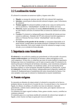 Regulación de la síntesis del colesterol

El colesterol se encuentra en numerosos tejidos y órganos entre ellos:








Hígado: se encarga de sintetizar más del 90% del colesterol del organismo.
Intestino: esencial para la absorción del colesterol exógeno y para la biosíntesis
de colesterol.
Medula espinal: El colesterol también se halla en las vainas de mielina de los
nervios periféricos, "almohadillados" alrededor de las células nerviosas.
Páncreas: órgano que produce la enzima colesterol esterasa que activada por
las sales biliares convierte el colesterol libre en esteres de colesterol con ácidos
grasos.
Cerebro: El colesterol es indispensable para el desarrollo del sistema nervioso
central en embriones. Alrededor del 25% del colesterol total del organismo se
halla en el Sistema Nervioso Central, “almohadillado” entre las células
nerviosas.
Se encuentra en las paredes de las arterias: se encuentran depositadas en la
pared arterial, creando placas que pueden disminuir el diámetro de las arterias,
incluso obstruirlas. Esto ocurre cuando el nivel de colesterol en sangre es muy
elevado y no es retirado de forma adecuada.

El colesterol es una molécula compleja que generalmente se la ha asociado a los peores
riesgos cardiovasculares, por formación de ateromas o placas aterogénicas en los
vasos sanguíneos. Si bien esto es verdad hay que tener en cuenta también la importancia
biológica que tiene en el metabolismo y por lo tanto en nuestra salud. El colesterol es la
materia prima para la formación de hormonas esteroideas, como testosterona estrógenos
y otras. Por otro lado le da fluidez a la membrana celular, sin la cual muchas de las
funciones celulares se verían seriamente afectadas llevándola a su destrucción. A partir
del colesterol se forman las sales biliares, indispensables para la digestión, también de
vitamina D, fundamental para el metabolismo del calcio esencial para los huesos. Con
estos ejemplos vemos que el colesterol es fundamental en nuestro metabolismo.

Se encuentra en alimentos de origen animal, el colesterol se encuentra en los huevos,
productos lácteos, la carne de res y la carne de aves. La yema de huevo y las vísceras (el
hígado, los riñones, la molleja y el cerebro) son ricas en colesterol, el pescado
generalmente, contiene menos colesterol que otras carnes, pero algunos mariscos son
ricos en colesterol.
Los alimentos de origen vegetal (verduras, frutas, granos cereales, nueces y semillas) no
contienen colesterol.
El contenido graso no es una buena medida del contenido de colesterol por ejemplo: el
hígado y otras vísceras son bajos en grasa pero ricos en colesterol.

Página 6

 