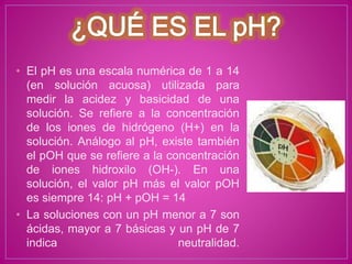 • El pH es una escala numérica de 1 a 14
(en solución acuosa) utilizada para
medir la acidez y basicidad de una
solución. Se refiere a la concentración
de los iones de hidrógeno (H+) en la
solución. Análogo al pH, existe también
el pOH que se refiere a la concentración
de iones hidroxilo (OH-). En una
solución, el valor pH más el valor pOH
es siempre 14: pH + pOH = 14
• La soluciones con un pH menor a 7 son
ácidas, mayor a 7 básicas y un pH de 7
indica neutralidad.
 