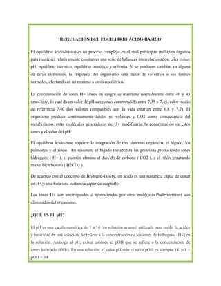 REGULACIÓN DEL EQUILIBRIO ÁCIDO-BASICO
El equilibrio ácido-básico es un proceso complejo en el cual participan múltiples órganos
para mantener relativamente constantes una serie de balances interrelacionados, tales como:
pH, equilibrio eléctrico, equilibrio osmótico y volemia. Si se producen cambios en alguno
de estos elementos, la respuesta del organismo será tratar de volverlos a sus límites
normales, afectando en un mínimo a otros equilibrios.
La concentración de iones H+ libres en sangre se mantiene normalmente entre 40 y 45
nmol/litro, lo cual da un valor de pH sanguíneo comprendido entre 7,35 y 7,45, valor medio
de referencia 7,40 (los valores compatibles con la vida estarían entre 6,8 y 7,7). El
organismo produce continuamente ácidos no volátiles y CO2 como consecuencia del
metabolismo, estas moléculas generadoras de H+ modificarán la concentración de estos
iones y el valor del pH.
El equilibrio ácido-base requiere la integración de tres sistemas orgánicos, el hígado, los
pulmones y el riñón. En resumen, el hígado metaboliza las proteínas produciendo iones
hidrógeno ( H+ ), el pulmón elimina el dióxido de carbono ( CO2 ), y el riñón generando
nuevo bicarbonato ( H2CO3 ).
De acuerdo con el concepto de Brönsted-Lowry, un ácido es una sustancia capaz de donar
un H+;y una base una sustancia capaz de aceptarlo.
Los iones H+ son amortiguados o neutralizados por otras moléculas.Posteriormente son
eliminados del organismo.
¿QUÉ ES EL pH?
El pH es una escala numérica de 1 a 14 (en solución acuosa) utilizada para medir la acidez
y basicidad de una solución. Se refiere a la concentración de los iones de hidrógeno (H+) en
la solución. Análogo al pH, existe también el pOH que se refiere a la concentración de
iones hidroxilo (OH-). En una solución, el valor pH más el valor pOH es siempre 14: pH +
pOH = 14

 