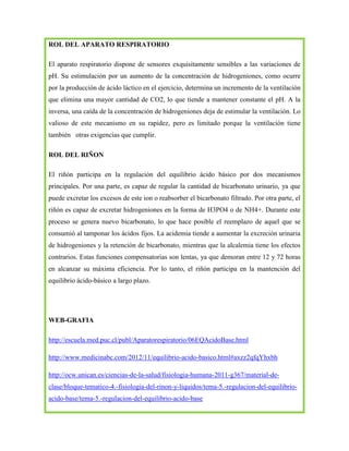 ROL DEL APARATO RESPIRATORIO
El aparato respiratorio dispone de sensores exquisitamente sensibles a las variaciones de
pH. Su estimulación por un aumento de la concentración de hidrogeniones, como ocurre
por la producción de ácido láctico en el ejercicio, determina un incremento de la ventilación
que elimina una mayor cantidad de CO2, lo que tiende a mantener constante el pH. A la
inversa, una caída de la concentración de hidrogeniones deja de estimular la ventilación. Lo
valioso de este mecanismo en su rapidez, pero es limitado porque la ventilación tiene
también otras exigencias que cumplir.
ROL DEL RIÑON
El riñón participa en la regulación del equilibrio ácido básico por dos mecanismos
principales. Por una parte, es capaz de regular la cantidad de bicarbonato urinario, ya que
puede excretar los excesos de este ion o reabsorber el bicarbonato filtrado. Por otra parte, el
riñón es capaz de excretar hidrogeniones en la forma de H3PO4 o de NH4+. Durante este
proceso se genera nuevo bicarbonato, lo que hace posible el reemplazo de aquel que se
consumió al tamponar los ácidos fijos. La acidemia tiende a aumentar la excreción urinaria
de hidrogeniones y la retención de bicarbonato, mientras que la alcalemia tiene los efectos
contrarios. Estas funciones compensatorias son lentas, ya que demoran entre 12 y 72 horas
en alcanzar su máxima eficiencia. Por lo tanto, el riñón participa en la mantención del
equilibrio ácido-básico a largo plazo.

WEB-GRAFIA
http://escuela.med.puc.cl/publ/Aparatorespiratorio/06EQAcidoBase.html
http://www.medicinabc.com/2012/11/equilibrio-acido-basico.html#axzz2qfqYhxbh
http://ocw.unican.es/ciencias-de-la-salud/fisiologia-humana-2011-g367/material-declase/bloque-tematico-4.-fisiologia-del-rinon-y-liquidos/tema-5.-regulacion-del-equilibrioacido-base/tema-5.-regulacion-del-equilibrio-acido-base

 