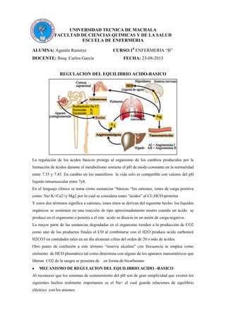 UNIVERSIDAD TECNICA DE MACHALA
FACULTAD DE CIENCIAS QUIMICAS Y DE LA SALUD
ESCUELA DE ENFERMERIA
ALUMNA: Agustín Ramírez CURSO:10
ENFERMERIA “B”
DOCENTE: Bioq. Carlos García FECHA: 23-08-2013
REGULACION DEL EQUILIBRIO ACIDO-BASICO
La regulación de los ácidos básicos protege al organismo de los cambios producidos por la
formación de ácidos durante el metabolismo sostiene el pH de modo constante en la normalidad
entre 7.35 y 7.45. En cambio en los mamíferos la vida solo es compatible con valores del pH
liquido intramuscular entre 7y8.
En el lenguaje clínico se toma como sustancias “básicas “los cationes, iones de carga positiva
como: Na+K+Ca2+y Mg2 por lo cual se considera iones “ácidos” al CI-,HCO-proteína
Y estos dos términos significa a cationes, iones éstos se derivan del siguiente hecho: los líquidos
orgánicos se sostienen en una reacción de tipo aproximadamente neutro cuando un ácido se
produce en el organismo o penetra a el este acido se disocia en un anión de carga negativa.
La mayor parte de las sustancias degradadas en el organismo tienden a la producción de CO2
como uno de los productos finales el CO al combinarse con el H2O produce acido carbonicé
H2CO3 en cantidades tales en un día alcanzan cifras del orden de 20 o más de ácidos.
Otro punto de confusión a este término “reserva alcalina” con frecuencia se emplea como
sinónimo de HCO plasmático tal como determina con alguno de los aparatos manométricos que
liberan CO2 de la sangre se presenta de en forma de bicarbonato
MECANISMO DE REGULACION DEL EQUILIBRIO ACIDO –BASICO
Al reconocer que los sistemas de sostenimiento del pH son de gran simplicidad que existen los
siguientes hechos realmente importantes es el Na+ el cual guarda relaciones de equilibrio
eléctrico con los aniones.
 