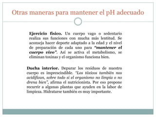 Otras maneras para mantener el pH adecuado
Ejercicio físico. Un cuerpo vago o sedentario
realiza sus funciones con mucha más lentitud. Se
aconseja hacer deporte adaptado a la edad y el nivel
de preparación de cada uno para “mantener el
cuerpo vivo”. Así se activa el metabolismo, se
eliminan toxinas y el organismo funciona bien.
Ducha interior. Depurar los residuos de nuestro
cuerpo es imprescindible. “Los tóxicos también nos
acidifican, sobre todo si el organismo no limpia o no
drena bien”, afirma el nutricionista. Por eso propone
recurrir a algunas plantas que ayuden en la labor de
limpieza. Hidratarse también es muy importante.

 