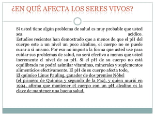 ¿EN QUÉ AFECTA LOS SERES VIVOS?
Si usted tiene algún problema de salud es muy probable que usted
sea
acídico.
Estudios recientes han demostrado que a menos de que el pH del
cuerpo este a un nivel un poco alcalino, el cuerpo no se puede
curar a si mismo. Por eso no importa la forma que usted use para
cuidar sus problemas de salud, no será efectivo a menos que usted
incremente el nivel de su pH. Si el pH de su cuerpo no está
equilibrado no podrá asimilar vitaminas, minerales y suplementos
alimenticios efectivamente. El pH de su cuerpo afecta todo.
El químico Linus Pauling, ganador de dos premios Nóbel
(el primero de Química y segundo de la Paz), y quien murió en
1994, afirma que mantener el cuerpo con un pH alcalino es la
clave de mantener una buena salud.

 