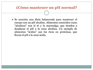 ¿Cómo mantener un pH normal?
 Se necesita una dieta balanceada para mantener el
cuerpo con un pH alcalino. Alimentos conocidos como
"alcalinos" son el té y la macroalga, que tienden a
desplazar el pH a la zona alcalina. Un ejemplo de
alimentos "ácidos" son los ricos en proteínas, que
llevan el pH a la zona ácida.

 