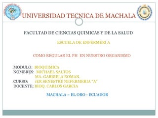 UNIVERSIDAD TECNICA DE MACHALA
FACULTAD DE CIENCIAS QUIMICAS Y DE LA SALUD
ESCUELA DE ENFERMERI A
COMO REGULAR EL PH EN NUESTRO ORGANISMO

MODULO: BIOQUIMICA
NOMBRES: MICHAEL SALTOS
MA. GABRIELA ROMAN.
CURSO:
1ER SENESTRE NEFERMERIA “A”
DOCENTE: BIOQ. CARLOS GARCIA
MACHALA – EL ORO - ECUADOR

 
