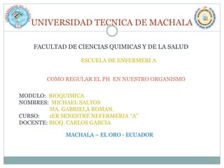 UNIVERSIDAD TECNICA DE MACHALA
FACULTAD DE CIENCIAS QUIMICAS Y DE LA SALUD
ESCUELA DE ENFERMERI A
COMO REGULAR EL PH EN NUESTRO ORGANISMO
MODULO: BIOQUIMICA
NOMBRES: MICHAEL SALTOS
MA. GABRIELA ROMAN.
CURSO:
1ER SENESTRE NEFERMERIA “A”
DOCENTE: BIOQ. CARLOS GARCIA
MACHALA – EL ORO - ECUADOR

 