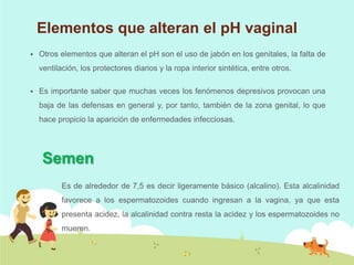 Elementos que alteran el pH vaginal


Otros elementos que alteran el pH son el uso de jabón en los genitales, la falta de
ventilación, los protectores diarios y la ropa interior sintética, entre otros.



Es importante saber que muchas veces los fenómenos depresivos provocan una
baja de las defensas en general y, por tanto, también de la zona genital, lo que
hace propicio la aparición de enfermedades infecciosas.

Semen
Es de alrededor de 7,5 es decir ligeramente básico (alcalino). Esta alcalinidad
favorece a los espermatozoides cuando ingresan a la vagina, ya que esta

presenta acidez, la alcalinidad contra resta la acidez y los espermatozoides no
mueren.

 