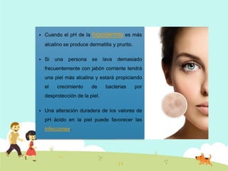 

Cuando el pH de la

hipodermis

es más

alcalino se produce dermatitis y prurito.


Si

una

persona

se

lava

demasiado

frecuentemente con jabón corriente tendrá

una piel más alcalina y estará propiciando
el

crecimiento

de

bacterias

por

desprotección de la piel.


Una alteración duradera de los valores de
pH ácido en la piel puede favorecer las
infecciones.

 