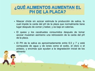 

Mascar chicle sin azúcar estimula la producción de saliva, lo
cual impide la caída del pH de la plaza que normalmente tiene
lugar después de comer y beber, y es bajo en calorías.



El queso y los cacahuetes consumidos después de tomar
azúcar muestran asimismo una retrocesión de la caída del pH
de la placa.



El PH de la saliva es aproximadamente entre 6,5 y 7 y está
compuesta de agua y de iones como el sodio, el cloro o el
potasio, y encimas que ayudan a la degradación inicial de los
alimento

 