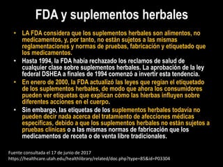 FDA y suplementos herbales
• LA FDA considera que los suplementos herbales son alimentos, no
medicamentos, y, por tanto, no están sujetos a las mismas
reglamentaciones y normas de pruebas, fabricación y etiquetado que
los medicamentos.
• Hasta 1994, la FDA había rechazado los reclamos de salud de
cualquier clase sobre suplementos herbales. La aprobación de la ley
federal DSHEA a finales de 1994 comenzó a invertir esta tendencia.
• En enero de 2000, la FDA actualizó las leyes que regían el etiquetado
de los suplementos herbales, de modo que ahora los consumidores
pueden ver etiquetas que explican cómo las hierbas influyen sobre
diferentes acciones en el cuerpo.
• Sin embargo, las etiquetas de los suplementos herbales todavía no
pueden decir nada acerca del tratamiento de afecciones médicas
específicas, debido a que los suplementos herbales no están sujetos a
pruebas clínicas o a las mismas normas de fabricación que los
medicamentos de receta o de venta libre tradicionales.
Fuente consultada el 17 de junio de 2017
https://healthcare.utah.edu/healthlibrary/related/doc.php?type=85&id=P03304
 