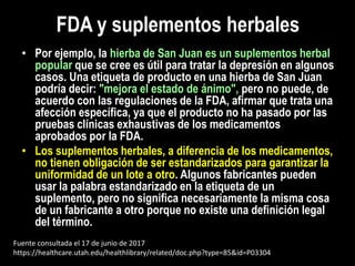 • Por ejemplo, la hierba de San Juan es un suplementos herbal
popular que se cree es útil para tratar la depresión en algunos
casos. Una etiqueta de producto en una hierba de San Juan
podría decir: "mejora el estado de ánimo", pero no puede, de
acuerdo con las regulaciones de la FDA, afirmar que trata una
afección específica, ya que el producto no ha pasado por las
pruebas clínicas exhaustivas de los medicamentos
aprobados por la FDA.
• Los suplementos herbales, a diferencia de los medicamentos,
no tienen obligación de ser estandarizados para garantizar la
uniformidad de un lote a otro. Algunos fabricantes pueden
usar la palabra estandarizado en la etiqueta de un
suplemento, pero no significa necesariamente la misma cosa
de un fabricante a otro porque no existe una definición legal
del término.
FDA y suplementos herbales
Fuente consultada el 17 de junio de 2017
https://healthcare.utah.edu/healthlibrary/related/doc.php?type=85&id=P03304
 