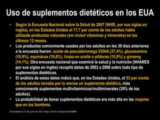 Uso de suplementos dietéticos en los EUA
• Según la Encuesta Nacional sobre la Salud de 2007 (NHIS, por sus siglas en
inglés), en los Estados Unidos el 17,7 por ciento de los adultos había
utilizado productos naturales (sin incluir vitaminas y minerales) en los
últimos 12 meses.
• Los productos comúnmente usados por los adultos en los 30 días anteriores
a la encuesta fueron: aceite de pescado/omega 3/DHA (37,4%), glucosamina
(19,9%), equinácea (19,8%), linaza en aceite o píldoras (15,9%) y ginseng
(14,1%). Otra encuesta nacional que examinó la salud y la nutrición (NHANES
por sus siglas en inglés) recopiló datos de 2003 a 2006 sobre todo tipo de
suplementos dietéticos.
• El análisis de estos datos indicó que, en los Estados Unidos, el 53 por ciento
de los adultos tomaba por lo menos un suplemento dietético, más
comúnmente suplementos multivitamínicos/multiminerales (39% de los
adultos).
• La probabilidad de tomar suplementos dietéticos era más alta en las mujeres
que en los hombres.
Consultado el 17 de junio de 2017 https://nccih.nih.gov/node/3869
 