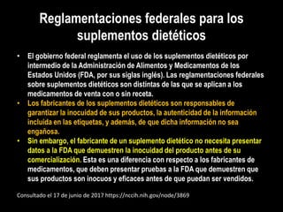Reglamentaciones federales para los
suplementos dietéticos
• El gobierno federal reglamenta el uso de los suplementos dietéticos por
intermedio de la Administración de Alimentos y Medicamentos de los
Estados Unidos (FDA, por sus siglas inglés). Las reglamentaciones federales
sobre suplementos dietéticos son distintas de las que se aplican a los
medicamentos de venta con o sin receta.
• Los fabricantes de los suplementos dietéticos son responsables de
garantizar la inocuidad de sus productos, la autenticidad de la información
incluida en las etiquetas, y además, de que dicha información no sea
engañosa.
• Sin embargo, el fabricante de un suplemento dietético no necesita presentar
datos a la FDA que demuestren la inocuidad del producto antes de su
comercialización. Esta es una diferencia con respecto a los fabricantes de
medicamentos, que deben presentar pruebas a la FDA que demuestren que
sus productos son inocuos y eficaces antes de que puedan ser vendidos.
Consultado el 17 de junio de 2017 https://nccih.nih.gov/node/3869
 