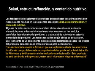 Salud, estructura/función, y contenido nutritivo
Los fabricantes de suplementos dietéticos pueden hacer tres afirmaciones con
respecto a los mismos en los siguientes aspectos: salud, estructura/función, y
contenido nutritivo.
Algunas de estas declaraciones describen el vínculo entre una sustancia
alimenticia y una enfermedad o trastorno relacionados con la salud; los
beneficios intencionales del producto; o la cantidad de nutriente o sustancia
alimenticia del producto. Los requisitos varían según el tipo de declaración.
Si el fabricante de un suplemento dietético emite declaraciones sobre los efectos
del producto, entonces debe presentar datos para sustanciarlas:
“Las declaraciones sobre la forma en que un suplemento afecta la estructura o
función del cuerpo deben estar acompañadas de las palabras La Administración
de Alimentos y Medicamentos no ha evaluado esta declaración. Este producto
no está destinado a diagnosticar, tratar, curar ni prevenir ninguna enfermedad”
Consultado el 17 de junio de 2017 https://nccih.nih.gov/node/3869
 