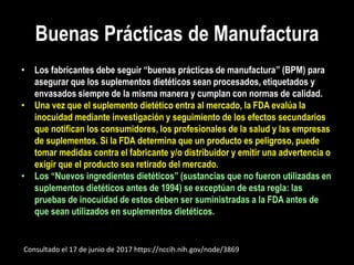 Buenas Prácticas de Manufactura
• Los fabricantes debe seguir “buenas prácticas de manufactura” (BPM) para
asegurar que los suplementos dietéticos sean procesados, etiquetados y
envasados siempre de la misma manera y cumplan con normas de calidad.
• Una vez que el suplemento dietético entra al mercado, la FDA evalúa la
inocuidad mediante investigación y seguimiento de los efectos secundarios
que notifican los consumidores, los profesionales de la salud y las empresas
de suplementos. Si la FDA determina que un producto es peligroso, puede
tomar medidas contra el fabricante y/o distribuidor y emitir una advertencia o
exigir que el producto sea retirado del mercado.
• Los “Nuevos ingredientes dietéticos” (sustancias que no fueron utilizadas en
suplementos dietéticos antes de 1994) se exceptúan de esta regla: las
pruebas de inocuidad de estos deben ser suministradas a la FDA antes de
que sean utilizados en suplementos dietéticos.
Consultado el 17 de junio de 2017 https://nccih.nih.gov/node/3869
 