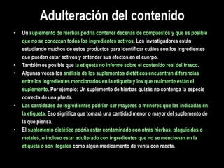 Adulteración del contenido
• Un suplemento de hierbas podría contener decenas de compuestos y que es posible
que no se conozcan todos los ingredientes activos. Los investigadores están
estudiando muchos de estos productos para identificar cuáles son los ingredientes
que pueden estar activos y entender sus efectos en el cuerpo.
• También es posible que la etiqueta no informe sobre el contenido real del frasco.
• Algunas veces los análisis de los suplementos dietéticos encuentran diferencias
entre los ingredientes mencionados en la etiqueta y los que realmente están el
suplemento. Por ejemplo: Un suplemento de hierbas quizás no contenga la especie
correcta de una planta.
• Las cantidades de ingredientes podrían ser mayores o menores que las indicadas en
la etiqueta. Eso significa que tomará una cantidad menor o mayor del suplemento de
la que piensa.
• El suplemento dietético podría estar contaminado con otras hierbas, plaguicidas o
metales, o incluso estar adulterado con ingredientes que no se mencionan en la
etiqueta o son ilegales como algún medicamento de venta con receta.
 