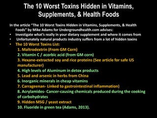 The 10 Worst Toxins Hidden in Vitamins,
Supplements, & Health Foods
In the article “The 10 Worst Toxins Hidden in Vitamins, Supplements, & Health
Foods” by Mike Adams for Undergroundhealth.com advises:
• Investigate what’s really in your dietary supplement and where it comes from
• Unfortunately natural products industry suffers from a lot of hidden toxins
• The 10 Worst Toxins List:
1. Maltrodextrin (From GM Corn)
2. Vitamin C / acorbic acid (from GM corn)
3. Hexane-extracted soy and rice proteins (See article for safe US
manufacturer)
4. High levels of Aluminum in detox products
5. Lead and arsenic in herbs from China
6. Inorganic minerals in cheap vitamins
7. Carrageenan- Linked to gastrointestinal inflammation)
8. Acrylamides- Cancer-causing chemicals produced during the cooking
of carbohydrates
9. Hidden MSG / yeast extract
10. Fluoride in green tea (Adams, 2013).
 