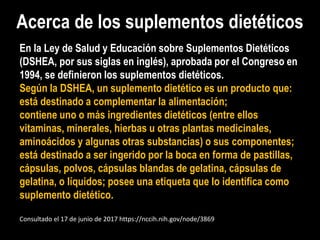 Acerca de los suplementos dietéticos
En la Ley de Salud y Educación sobre Suplementos Dietéticos
(DSHEA, por sus siglas en inglés), aprobada por el Congreso en
1994, se definieron los suplementos dietéticos.
Según la DSHEA, un suplemento dietético es un producto que:
está destinado a complementar la alimentación;
contiene uno o más ingredientes dietéticos (entre ellos
vitaminas, minerales, hierbas u otras plantas medicinales,
aminoácidos y algunas otras substancias) o sus componentes;
está destinado a ser ingerido por la boca en forma de pastillas,
cápsulas, polvos, cápsulas blandas de gelatina, cápsulas de
gelatina, o líquidos; posee una etiqueta que lo identifica como
suplemento dietético.
Consultado el 17 de junio de 2017 https://nccih.nih.gov/node/3869
 